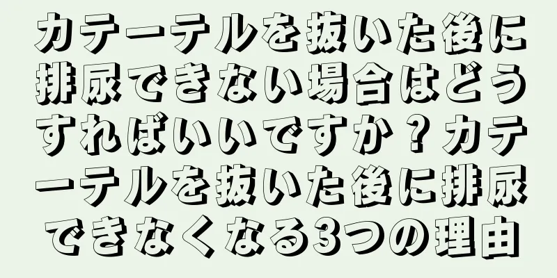 カテーテルを抜いた後に排尿できない場合はどうすればいいですか？カテーテルを抜いた後に排尿できなくなる3つの理由