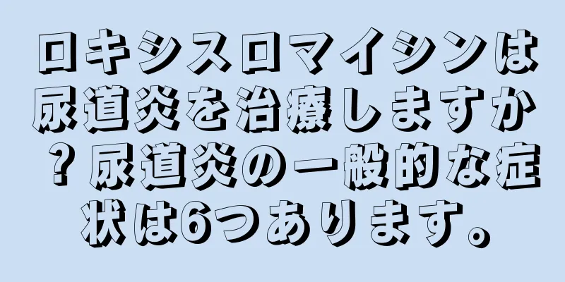 ロキシスロマイシンは尿道炎を治療しますか？尿道炎の一般的な症状は6つあります。
