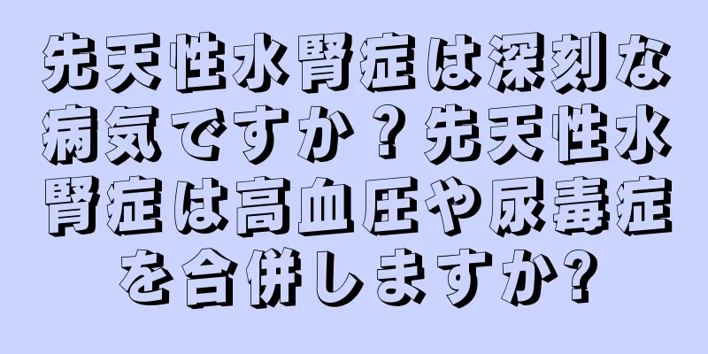 先天性水腎症は深刻な病気ですか？先天性水腎症は高血圧や尿毒症を合併しますか?