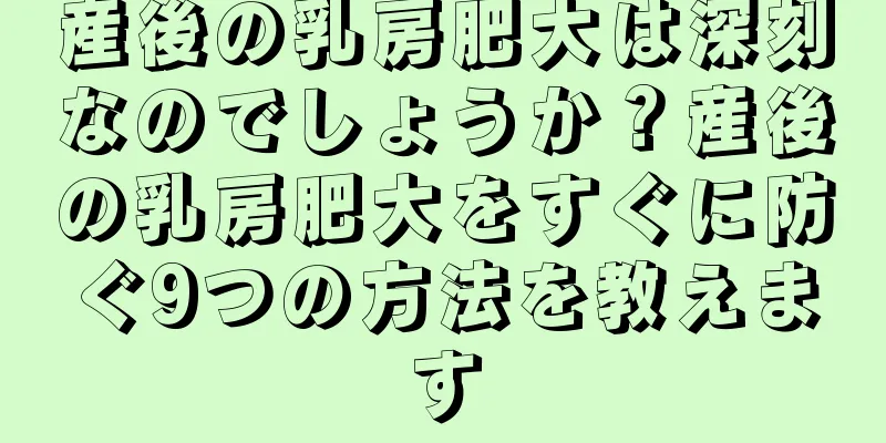 産後の乳房肥大は深刻なのでしょうか？産後の乳房肥大をすぐに防ぐ9つの方法を教えます