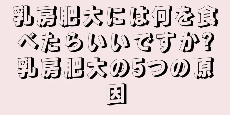 乳房肥大には何を食べたらいいですか?乳房肥大の5つの原因