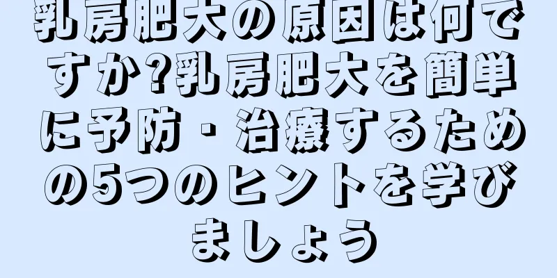 乳房肥大の原因は何ですか?乳房肥大を簡単に予防・治療するための5つのヒントを学びましょう