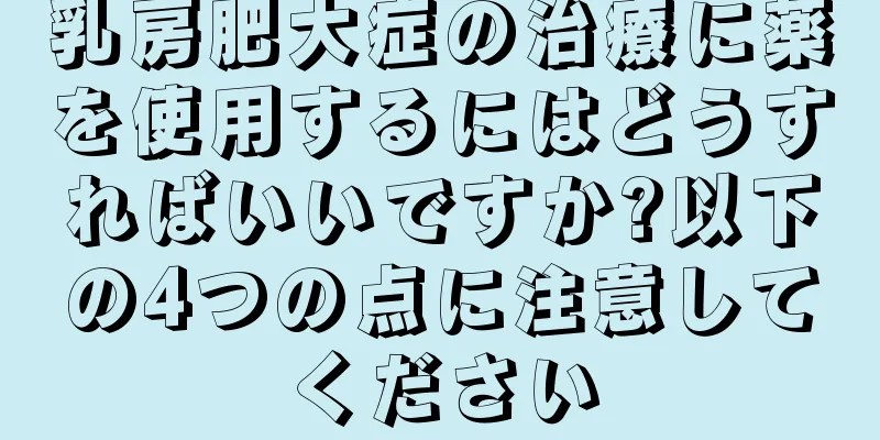 乳房肥大症の治療に薬を使用するにはどうすればいいですか?以下の4つの点に注意してください