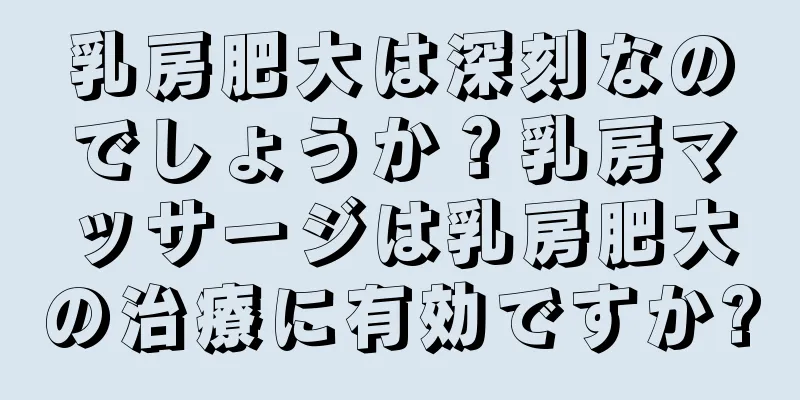 乳房肥大は深刻なのでしょうか？乳房マッサージは乳房肥大の治療に有効ですか?