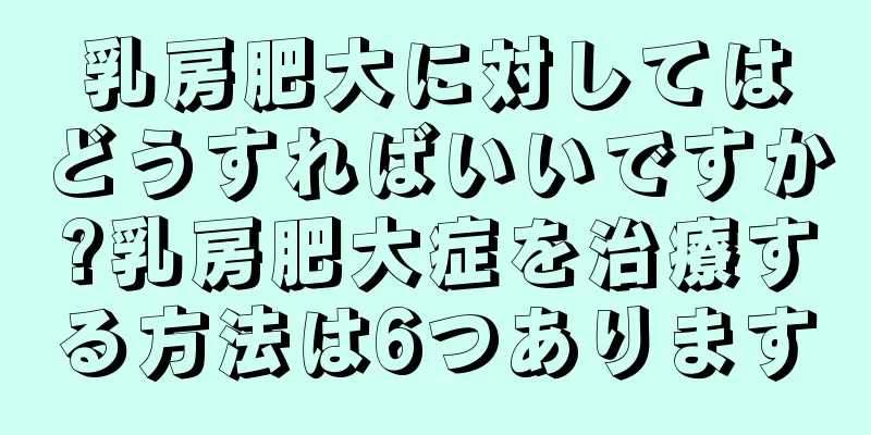 乳房肥大に対してはどうすればいいですか?乳房肥大症を治療する方法は6つあります
