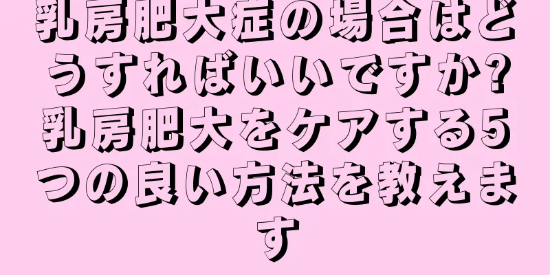 乳房肥大症の場合はどうすればいいですか?乳房肥大をケアする5つの良い方法を教えます