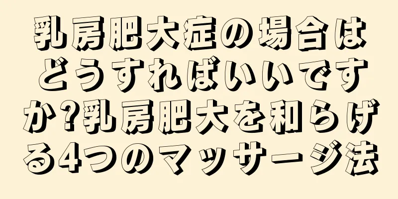 乳房肥大症の場合はどうすればいいですか?乳房肥大を和らげる4つのマッサージ法