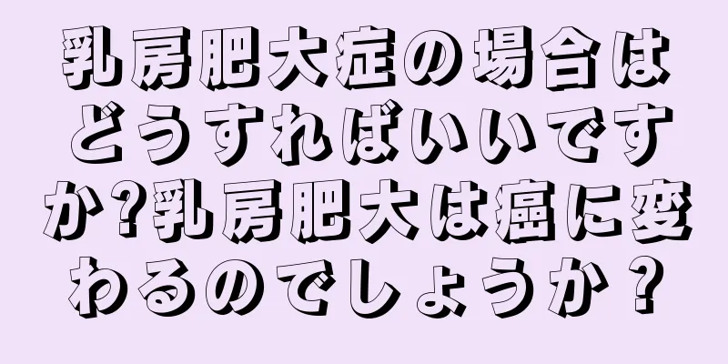 乳房肥大症の場合はどうすればいいですか?乳房肥大は癌に変わるのでしょうか？