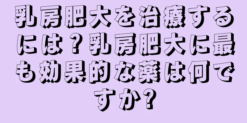 乳房肥大を治療するには？乳房肥大に最も効果的な薬は何ですか?
