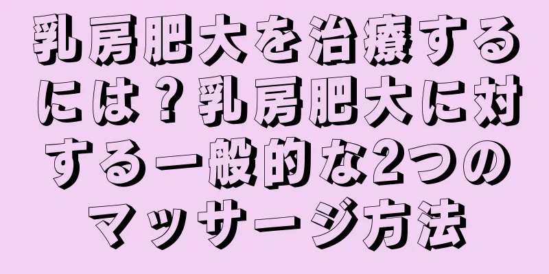 乳房肥大を治療するには？乳房肥大に対する一般的な2つのマッサージ方法