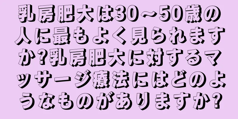 乳房肥大は30〜50歳の人に最もよく見られますか?乳房肥大に対するマッサージ療法にはどのようなものがありますか?