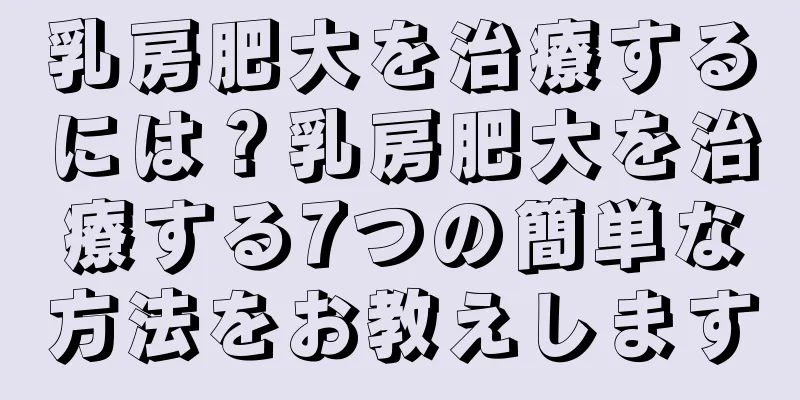 乳房肥大を治療するには？乳房肥大を治療する7つの簡単な方法をお教えします