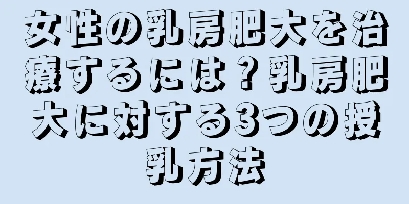 女性の乳房肥大を治療するには？乳房肥大に対する3つの授乳方法