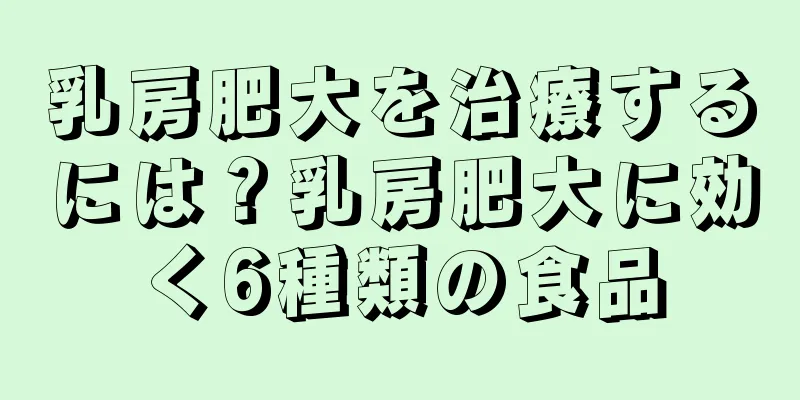 乳房肥大を治療するには？乳房肥大に効く6種類の食品