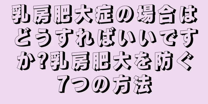 乳房肥大症の場合はどうすればいいですか?乳房肥大を防ぐ7つの方法