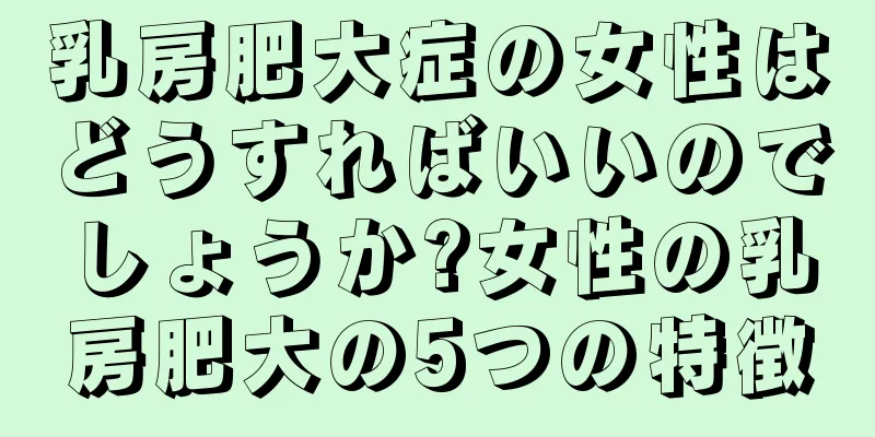 乳房肥大症の女性はどうすればいいのでしょうか?女性の乳房肥大の5つの特徴