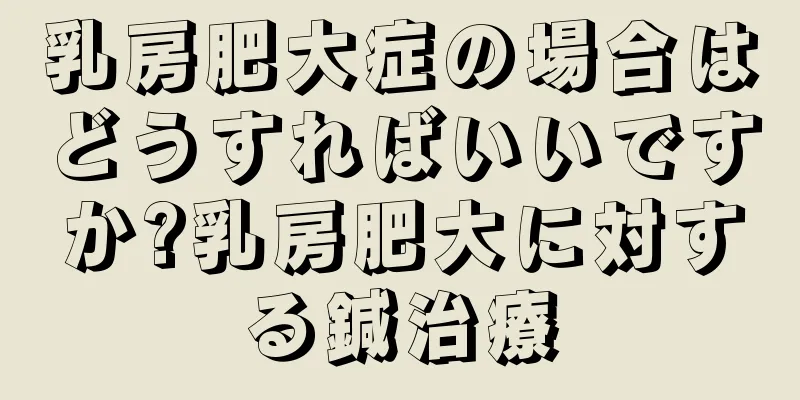 乳房肥大症の場合はどうすればいいですか?乳房肥大に対する鍼治療