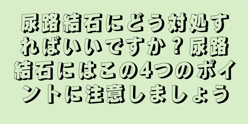 尿路結石にどう対処すればいいですか？尿路結石にはこの4つのポイントに注意しましょう