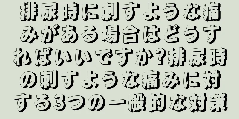 排尿時に刺すような痛みがある場合はどうすればいいですか?排尿時の刺すような痛みに対する3つの一般的な対策