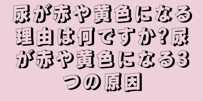 尿が赤や黄色になる理由は何ですか?尿が赤や黄色になる3つの原因