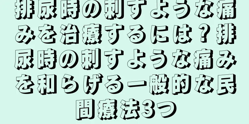 排尿時の刺すような痛みを治療するには？排尿時の刺すような痛みを和らげる一般的な民間療法3つ