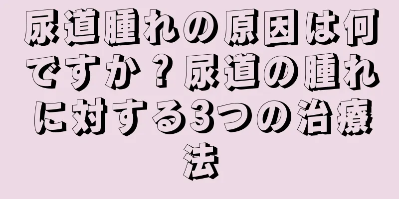 尿道腫れの原因は何ですか？尿道の腫れに対する3つの治療法