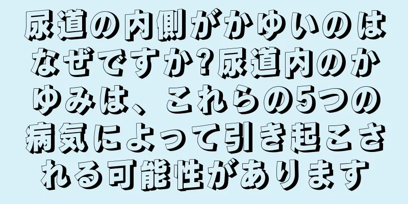 尿道の内側がかゆいのはなぜですか?尿道内のかゆみは、これらの5つの病気によって引き起こされる可能性があります