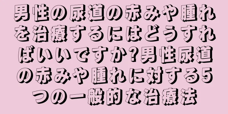 男性の尿道の赤みや腫れを治療するにはどうすればいいですか?男性尿道の赤みや腫れに対する5つの一般的な治療法