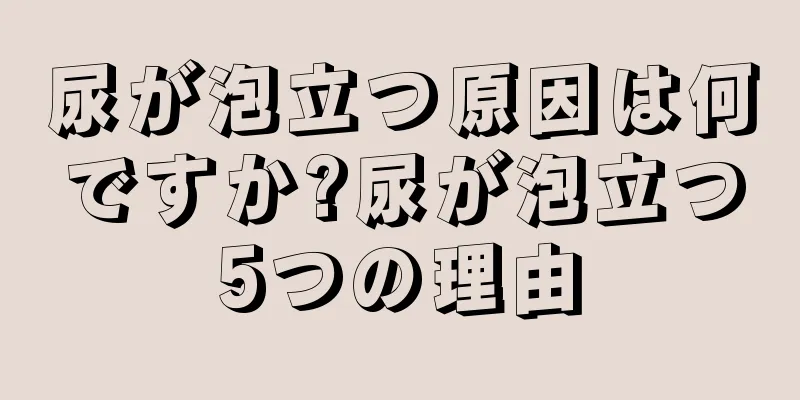 尿が泡立つ原因は何ですか?尿が泡立つ5つの理由