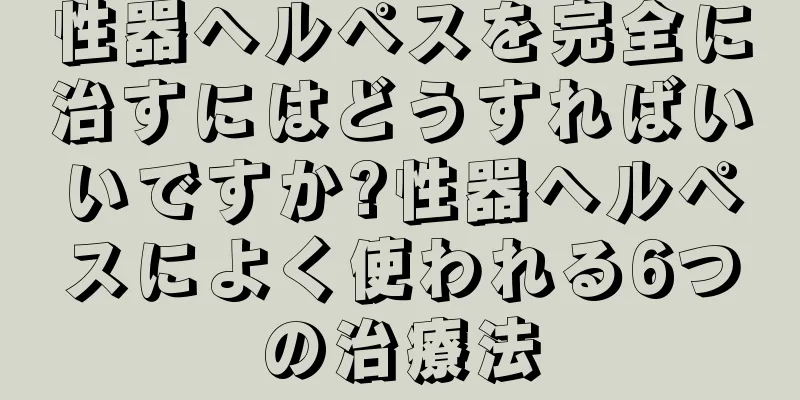 性器ヘルペスを完全に治すにはどうすればいいですか?性器ヘルペスによく使われる6つの治療法
