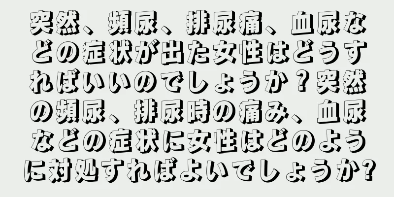 突然、頻尿、排尿痛、血尿などの症状が出た女性はどうすればいいのでしょうか？突然の頻尿、排尿時の痛み、血尿などの症状に女性はどのように対処すればよいでしょうか?