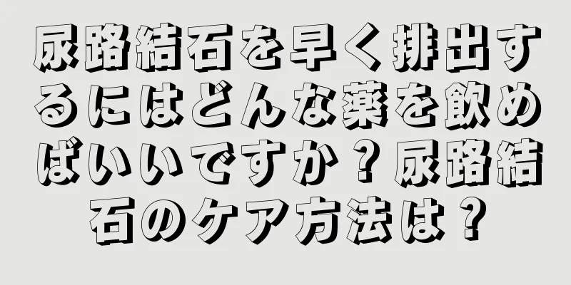 尿路結石を早く排出するにはどんな薬を飲めばいいですか？尿路結石のケア方法は？