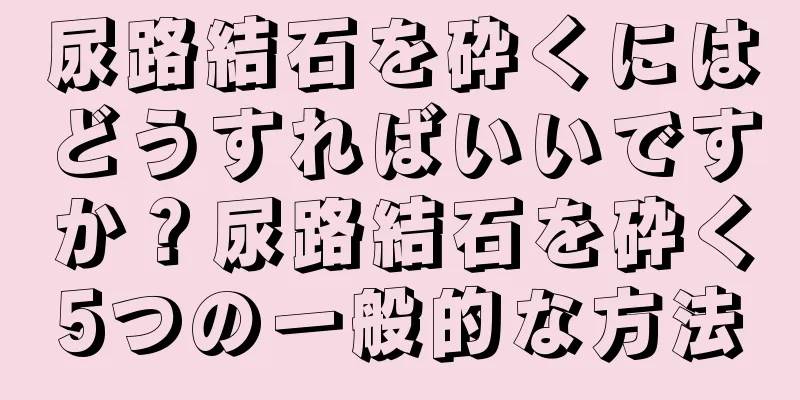 尿路結石を砕くにはどうすればいいですか？尿路結石を砕く5つの一般的な方法