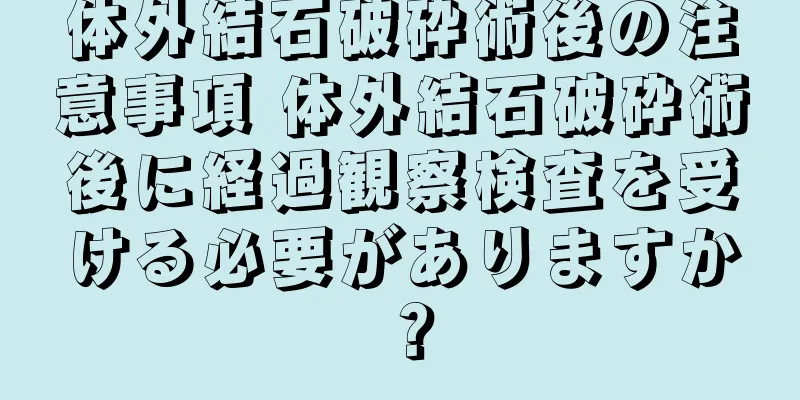 体外結石破砕術後の注意事項 体外結石破砕術後に経過観察検査を受ける必要がありますか？