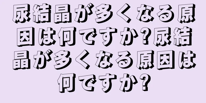 尿結晶が多くなる原因は何ですか?尿結晶が多くなる原因は何ですか?