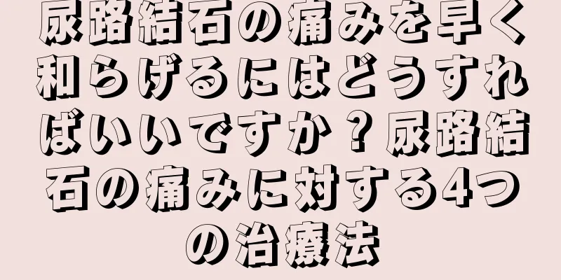 尿路結石の痛みを早く和らげるにはどうすればいいですか？尿路結石の痛みに対する4つの治療法