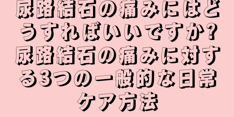尿路結石の痛みにはどうすればいいですか?尿路結石の痛みに対する3つの一般的な日常ケア方法