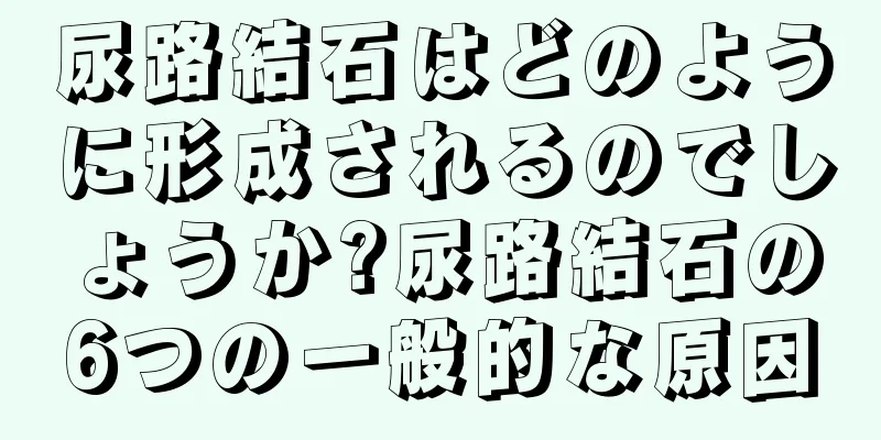 尿路結石はどのように形成されるのでしょうか?尿路結石の6つの一般的な原因