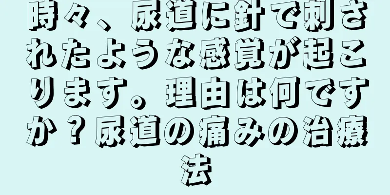 時々、尿道に針で刺されたような感覚が起こります。理由は何ですか？尿道の痛みの治療法