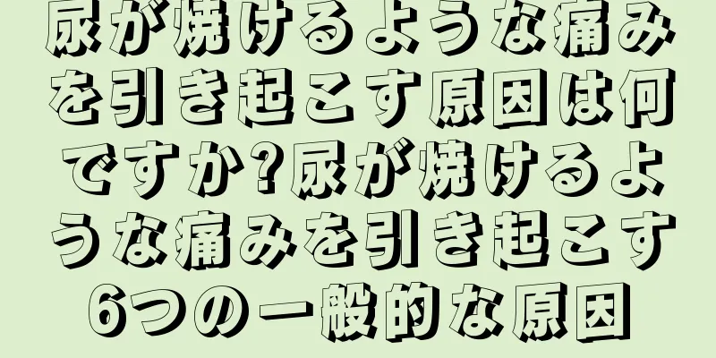尿が焼けるような痛みを引き起こす原因は何ですか?尿が焼けるような痛みを引き起こす6つの一般的な原因