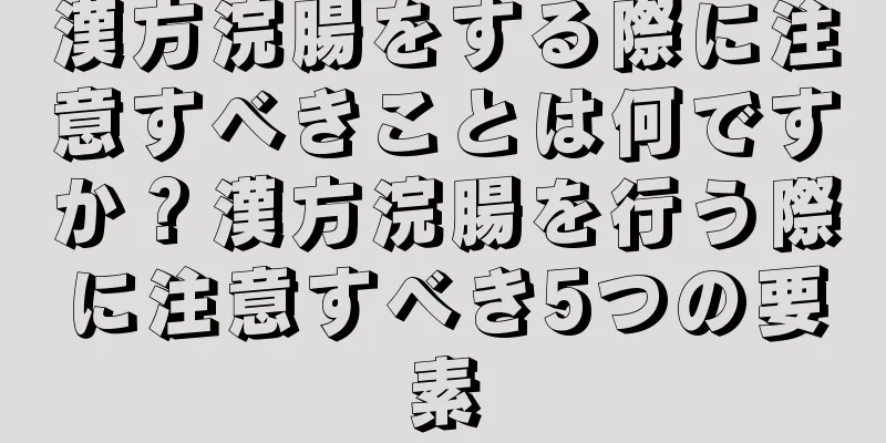 漢方浣腸をする際に注意すべきことは何ですか？漢方浣腸を行う際に注意すべき5つの要素