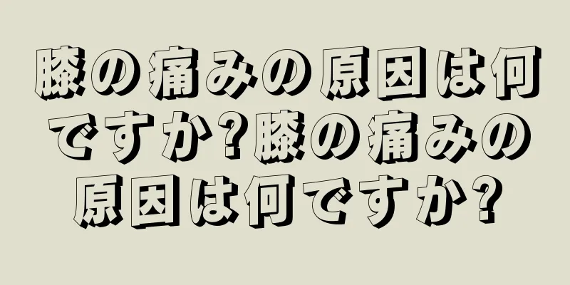 膝の痛みの原因は何ですか?膝の痛みの原因は何ですか?