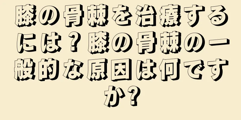 膝の骨棘を治療するには？膝の骨棘の一般的な原因は何ですか?