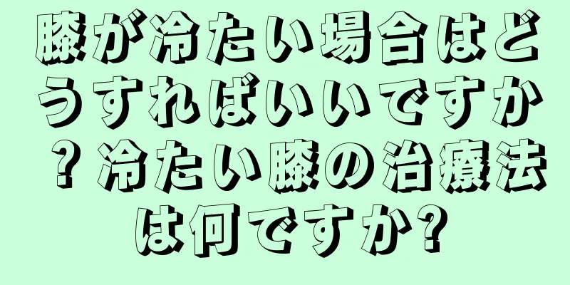 膝が冷たい場合はどうすればいいですか？冷たい膝の治療法は何ですか?