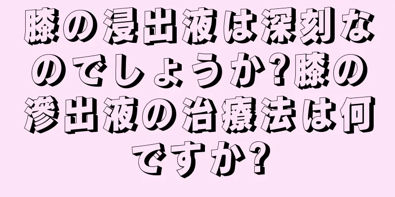 膝の浸出液は深刻なのでしょうか?膝の滲出液の治療法は何ですか?