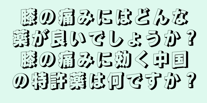 膝の痛みにはどんな薬が良いでしょうか？膝の痛みに効く中国の特許薬は何ですか？