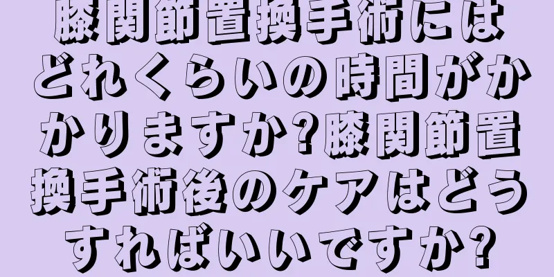 膝関節置換手術にはどれくらいの時間がかかりますか?膝関節置換手術後のケアはどうすればいいですか?