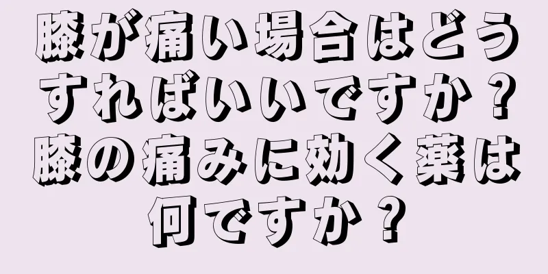 膝が痛い場合はどうすればいいですか？膝の痛みに効く薬は何ですか？