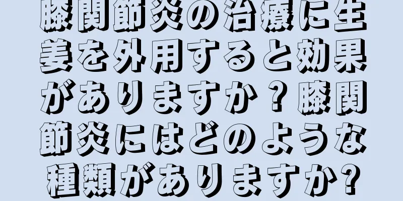 膝関節炎の治療に生姜を外用すると効果がありますか？膝関節炎にはどのような種類がありますか?