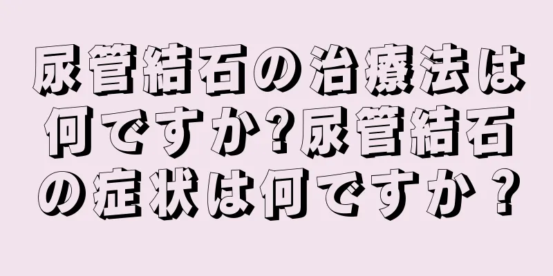 尿管結石の治療法は何ですか?尿管結石の症状は何ですか？